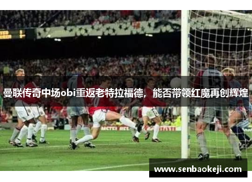 曼联传奇中场obi重返老特拉福德,能否带领红魔再创辉煌 曼联传奇中场obi重返老特拉福德,能否带领红魔再创辉煌